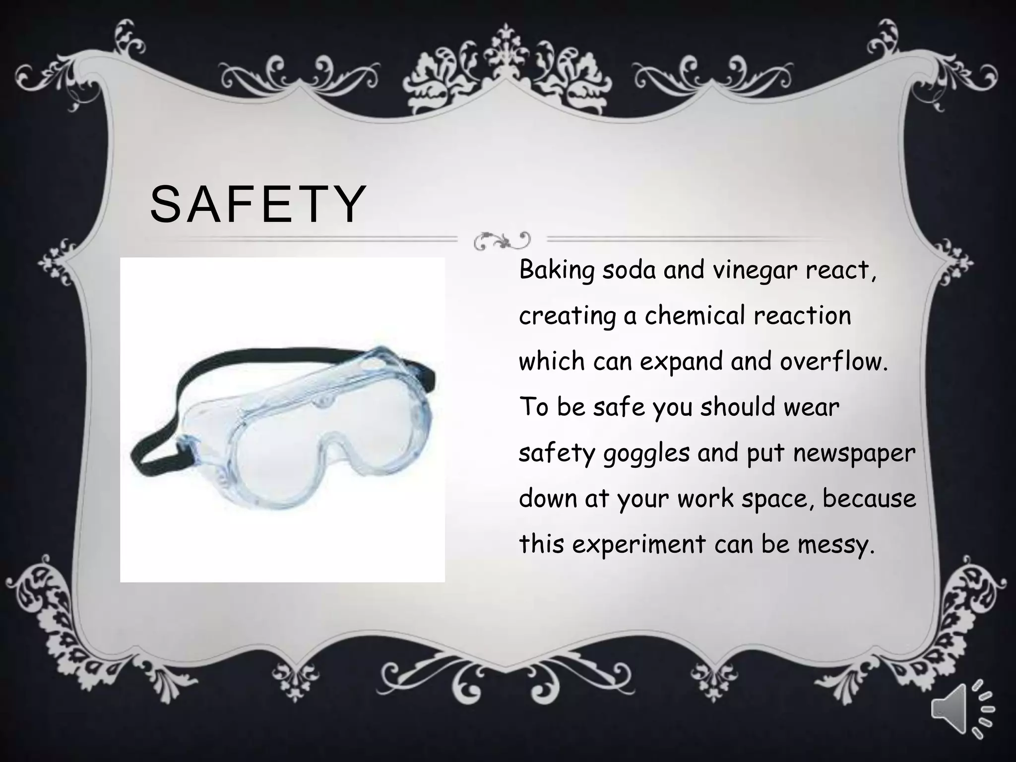 Baking soda and vinegar react,
creating a chemical reaction
which can expand and overflow.
To be safe you should wear
safety goggles and put newspaper
down at your work space, because
this experiment can be messy.
SAFETY
 