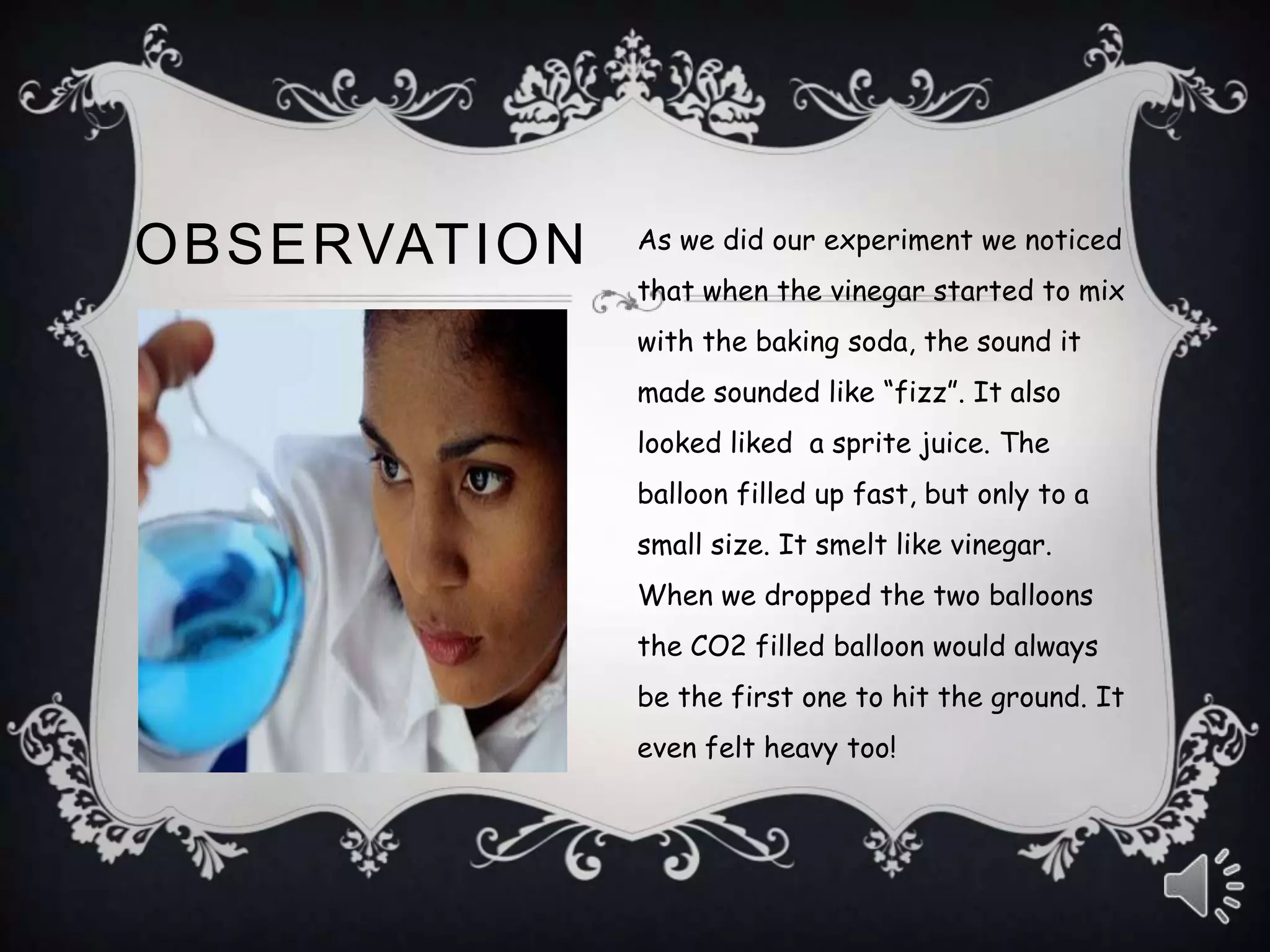 OBSERVATION As we did our experiment we noticed
that when the vinegar started to mix
with the baking soda, the sound it
made sounded like “fizz”. It also
looked liked a sprite juice. The
balloon filled up fast, but only to a
small size. It smelt like vinegar.
When we dropped the two balloons
the CO2 filled balloon would always
be the first one to hit the ground. It
even felt heavy too!
 