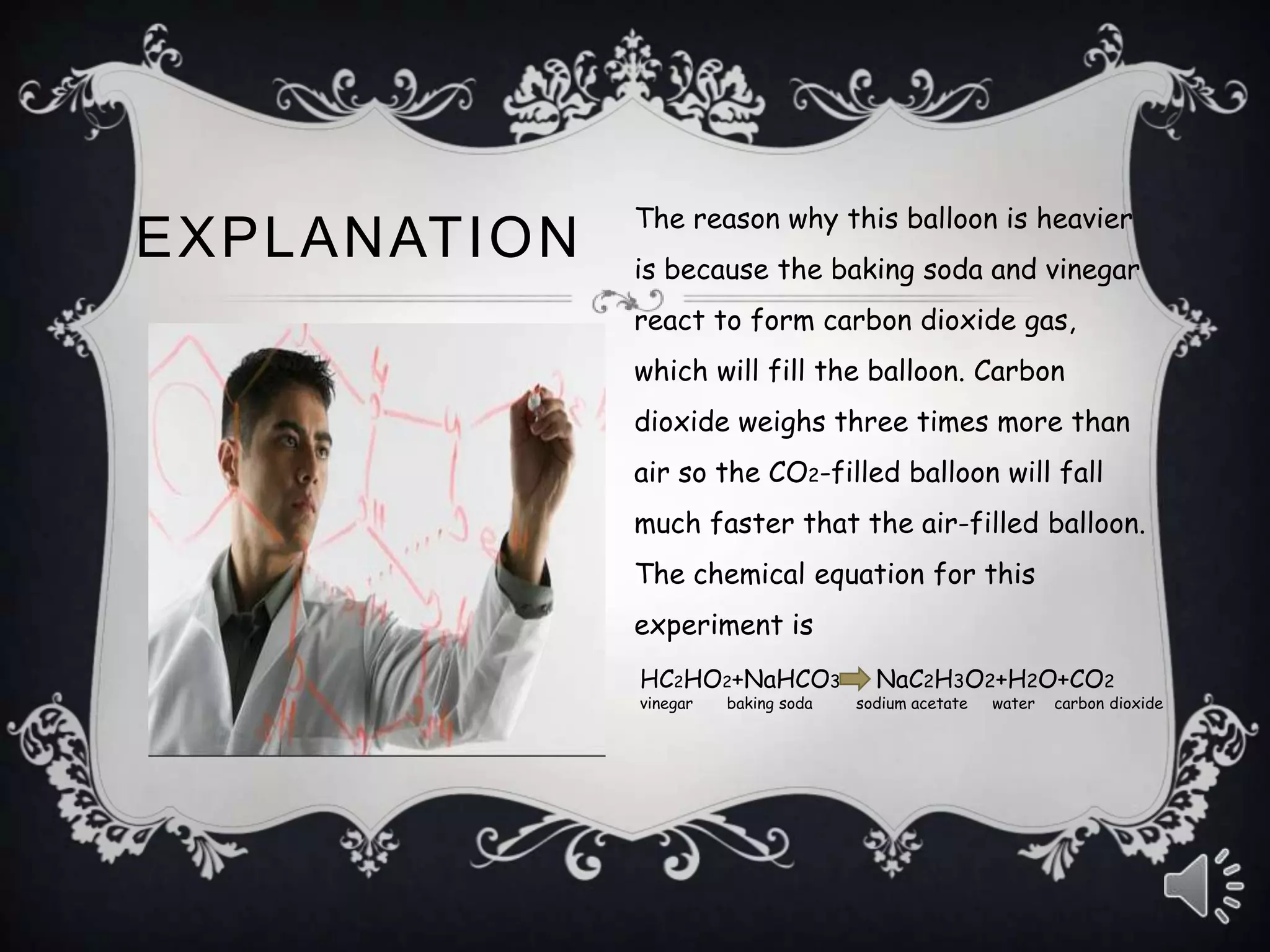 EXPLANATION
The reason why this balloon is heavier
is because the baking soda and vinegar
react to form carbon dioxide gas,
which will fill the balloon. Carbon
dioxide weighs three times more than
air so the CO2-filled balloon will fall
much faster that the air-filled balloon.
The chemical equation for this
experiment is
HC2HO2+NaHCO3 NaC2H3O2+H2O+CO2
vinegar baking soda sodium acetate water carbon dioxide
 