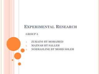 EXPERIMENTAL RESEARCH
GROUP 3
1.

ZURAINI BT MOHAMED

2.

MAZNAH BT SALLEH

3.

NORHASLINE BT MOHD SOLEH

 