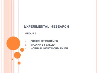 EXPERIMENTAL RESEARCH
GROUP 3
1.

ZURAINI BT MOHAMED

2.

MAZNAH BT SALLEH

3.

NORHASLINE BT MOHD SOLEH

 