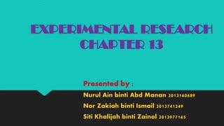 EXPERIMENTAL RESEARCH
CHAPTER 13
Presented by :
Nurul Ain binti Abd Manan 2013160689
Nor Zakiah binti Ismail 2013741249
Siti Khalijah binti Zainol 2013977165
 