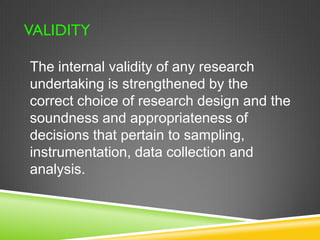 VALIDITY 
The internal validity of any research 
undertaking is strengthened by the 
correct choice of research design and the 
soundness and appropriateness of 
decisions that pertain to sampling, 
instrumentation, data collection and 
analysis. 
 