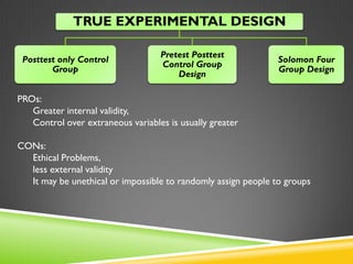 TRUE EXPERIMENTAL DESIGN 
Posttest only 
Control Group 
Pretest Posttest 
Control Group 
Design 
Solomon Four 
Group Design 
PROs: 
Greater internal validity, 
Control over extraneous variables is usually greater 
CONs: 
Ethical Problems, 
less external validity 
It may be unethical or impossible to randomly assign people to groups 
 