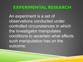 EXPERIMENTAL RESEARCH 
It is a systematic and scientific 
approach to research in which the 
researcher manipulates one or more 
variables and controls, and measures 
any change in other variables 
The purpose is to study the cause 
and effect relationship 
 