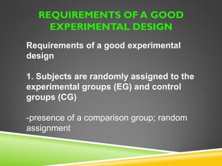 EXPERIMENTAL RESEARCH 
An experiment is a set of 
observations conducted under 
controlled circumstances in which 
the investigator manipulates 
conditions to ascertain what effects 
such manipulation has on the 
outcome. 
 
