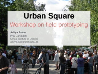 Urban Square 
Workshop on field prototyping 
Aditya Pawar! 
PhD Candidate 
Umea Institute of Design 
aditya.pawar@dh.umu.se 
 