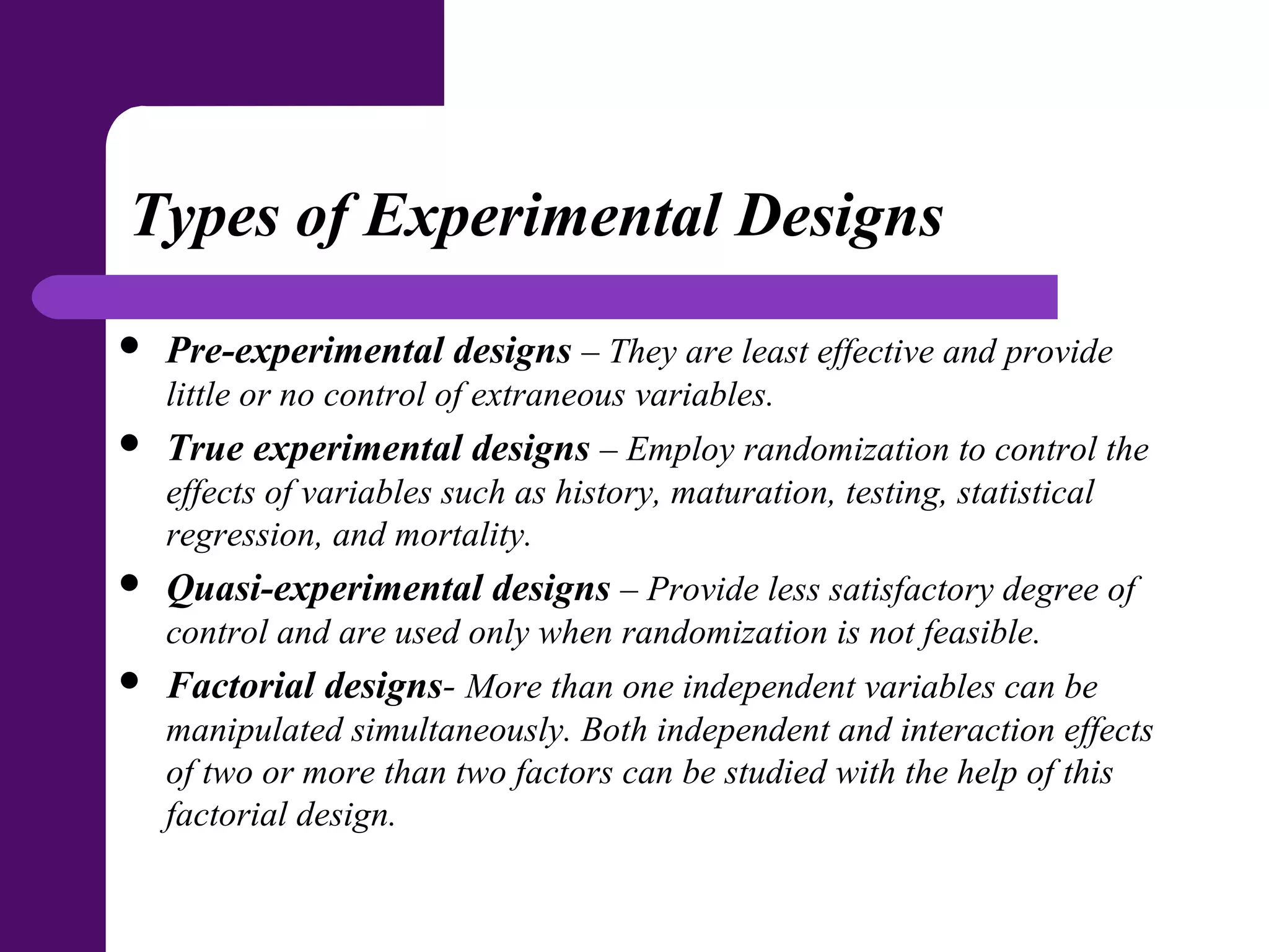 Types of Experimental Designs
 Pre-experimental designs – They are least effective and provide
little or no control of extraneous variables.
 True experimental designs – Employ randomization to control the
effects of variables such as history, maturation, testing, statistical
regression, and mortality.
 Quasi-experimental designs – Provide less satisfactory degree of
control and are used only when randomization is not feasible.
 Factorial designs- More than one independent variables can be
manipulated simultaneously. Both independent and interaction effects
of two or more than two factors can be studied with the help of this
factorial design.
 