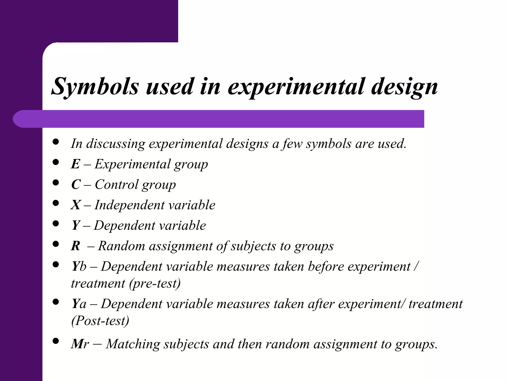 Symbols used in experimental design
 In discussing experimental designs a few symbols are used.
 E – Experimental group
 C – Control group
 X – Independent variable
 Y – Dependent variable
 R – Random assignment of subjects to groups
 Yb – Dependent variable measures taken before experiment /
treatment (pre-test)
 Ya – Dependent variable measures taken after experiment/ treatment
(Post-test)
 Mr – Matching subjects and then random assignment to groups.
 