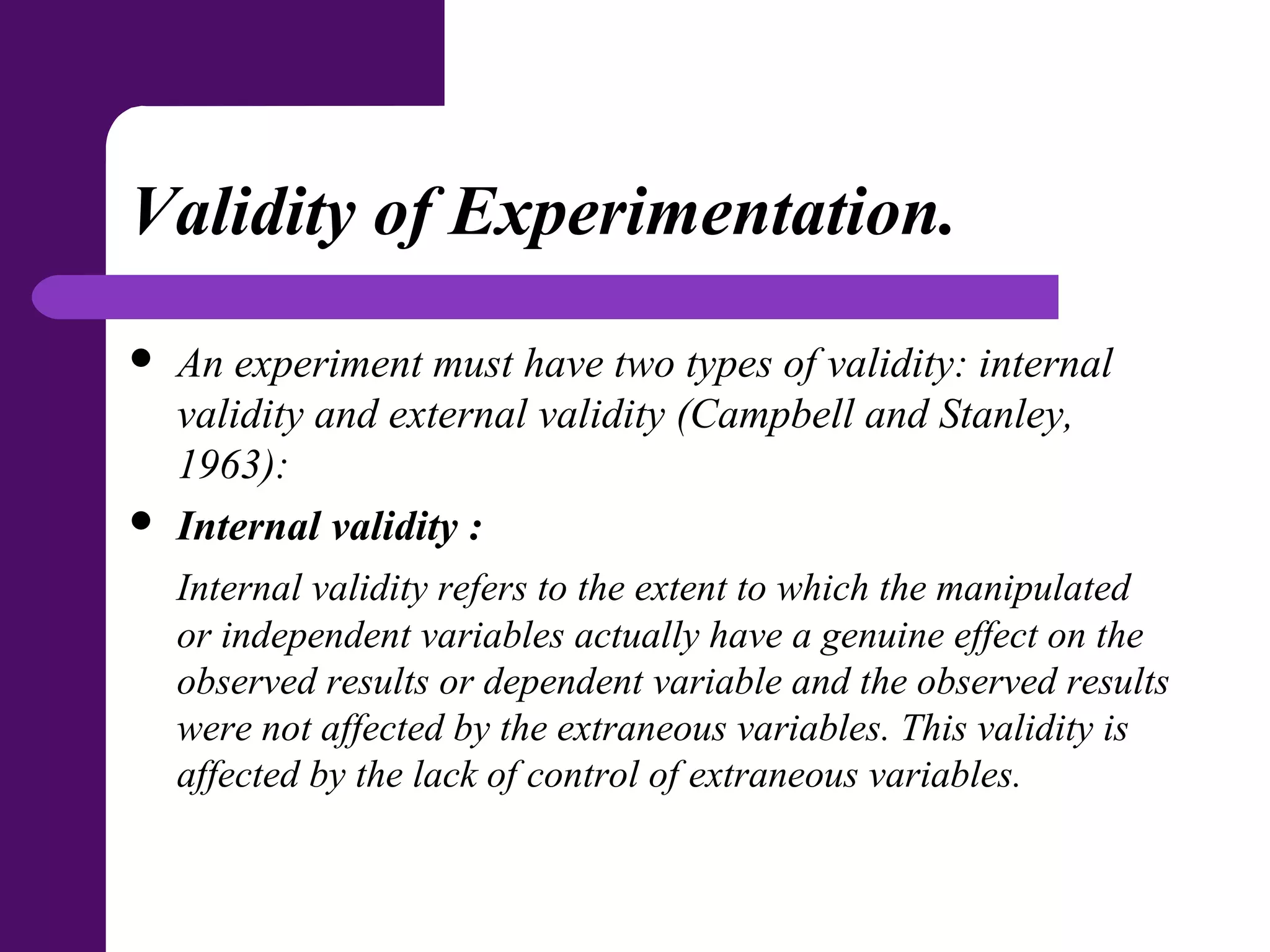 Validity of Experimentation.
 An experiment must have two types of validity: internal
validity and external validity (Campbell and Stanley,
1963):
 Internal validity :
Internal validity refers to the extent to which the manipulated
or independent variables actually have a genuine effect on the
observed results or dependent variable and the observed results
were not affected by the extraneous variables. This validity is
affected by the lack of control of extraneous variables.
 