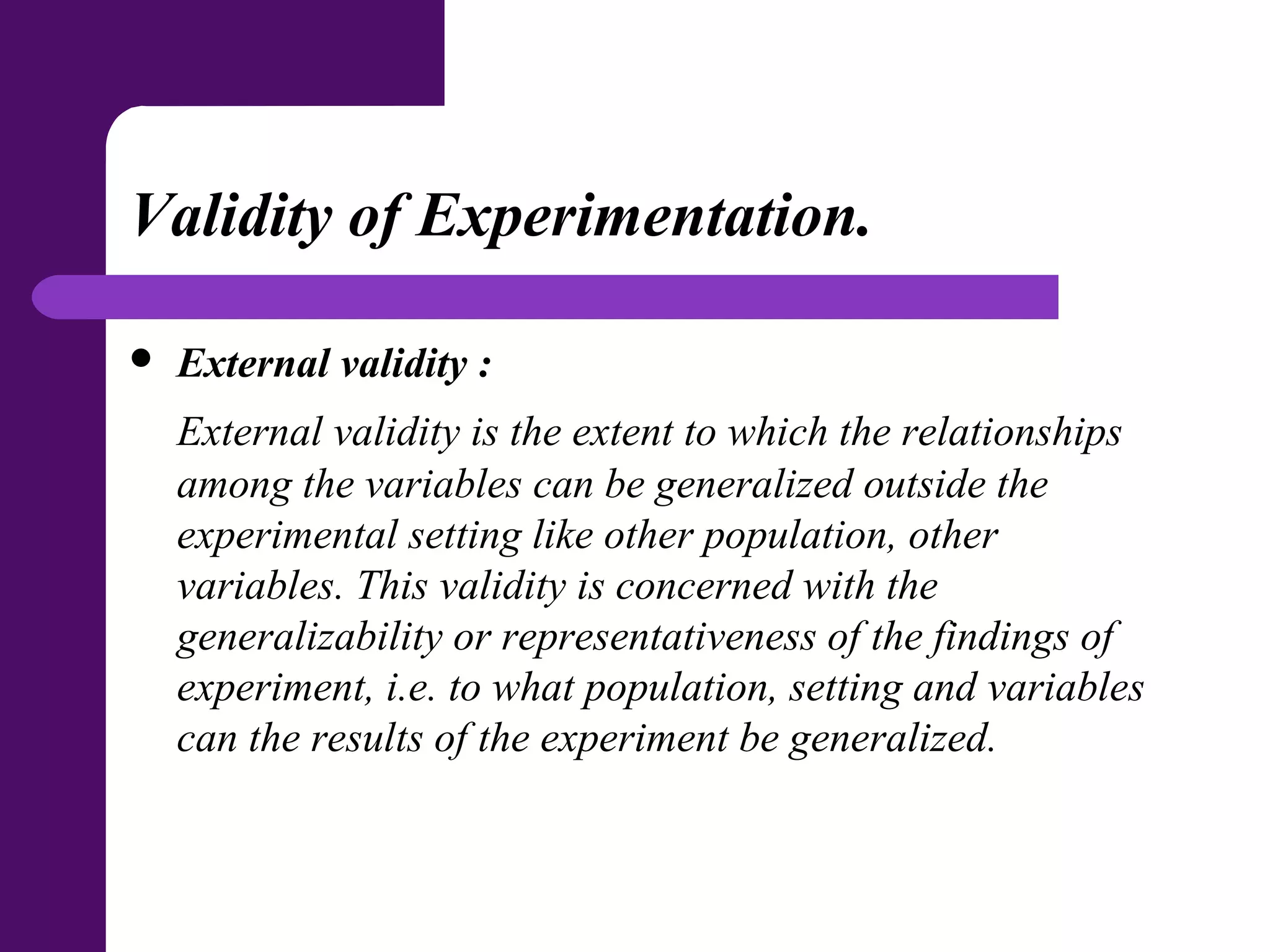 Validity of Experimentation.
 External validity :
External validity is the extent to which the relationships
among the variables can be generalized outside the
experimental setting like other population, other
variables. This validity is concerned with the
generalizability or representativeness of the findings of
experiment, i.e. to what population, setting and variables
can the results of the experiment be generalized.
 