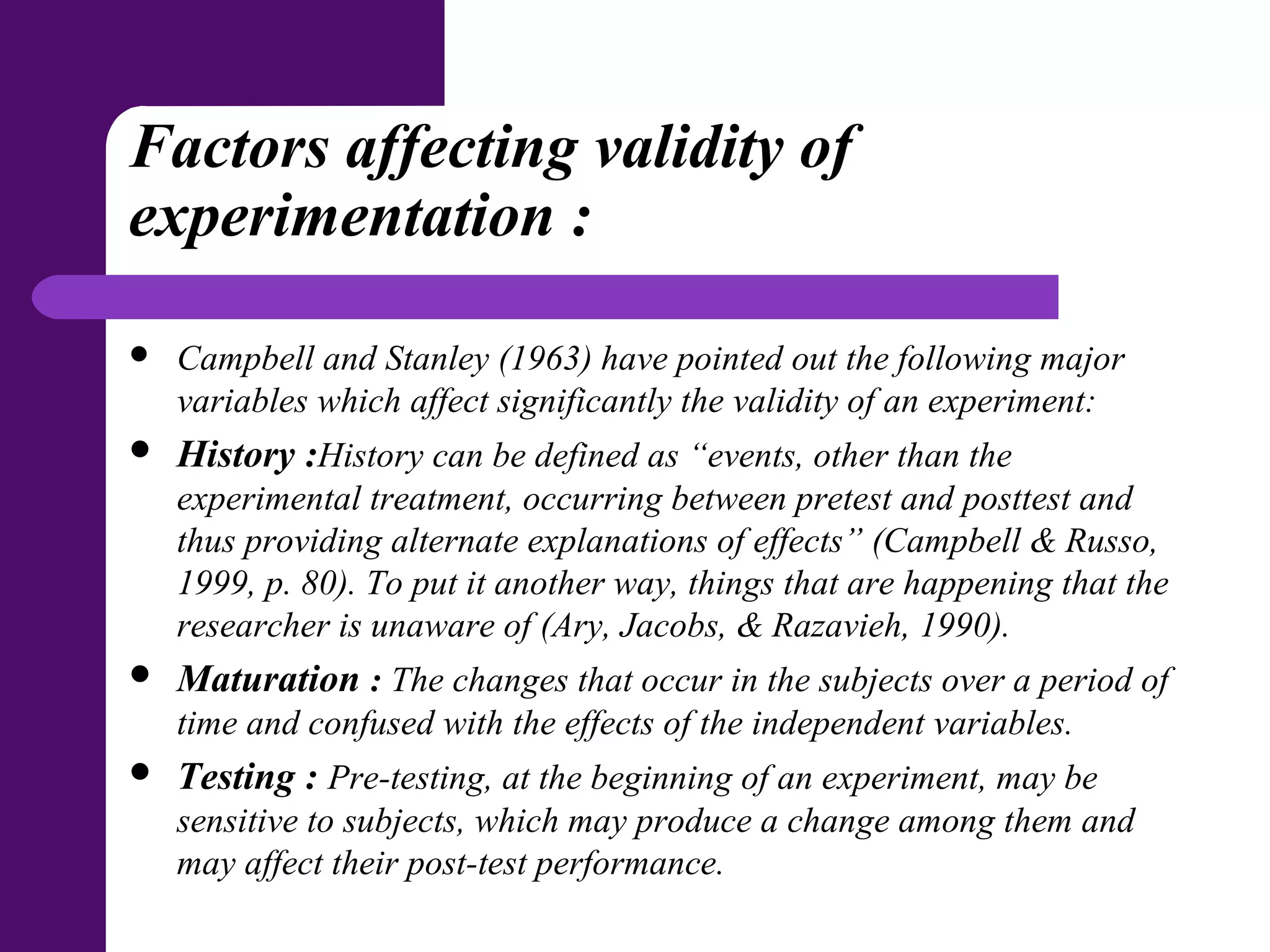 Factors affecting validity of
experimentation :
 Campbell and Stanley (1963) have pointed out the following major
variables which affect significantly the validity of an experiment:
 History :History can be defined as “events, other than the
experimental treatment, occurring between pretest and posttest and
thus providing alternate explanations of effects” (Campbell & Russo,
1999, p. 80). To put it another way, things that are happening that the
researcher is unaware of (Ary, Jacobs, & Razavieh, 1990).
 Maturation : The changes that occur in the subjects over a period of
time and confused with the effects of the independent variables.
 Testing : Pre-testing, at the beginning of an experiment, may be
sensitive to subjects, which may produce a change among them and
may affect their post-test performance.
 