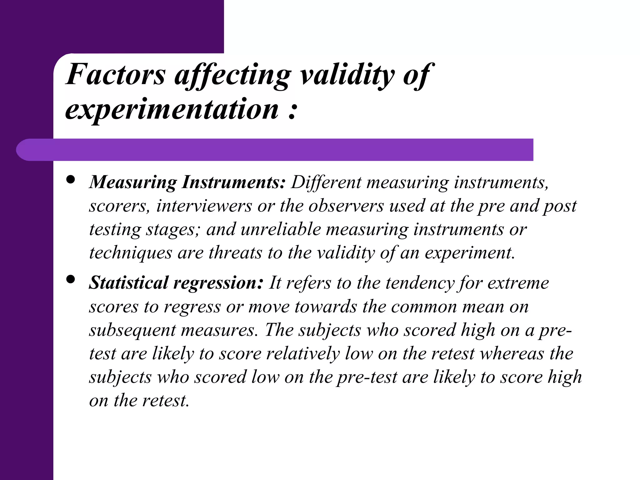 Factors affecting validity of
experimentation :
 Measuring Instruments: Different measuring instruments,
scorers, interviewers or the observers used at the pre and post
testing stages; and unreliable measuring instruments or
techniques are threats to the validity of an experiment.
 Statistical regression: It refers to the tendency for extreme
scores to regress or move towards the common mean on
subsequent measures. The subjects who scored high on a pre-
test are likely to score relatively low on the retest whereas the
subjects who scored low on the pre-test are likely to score high
on the retest.
 