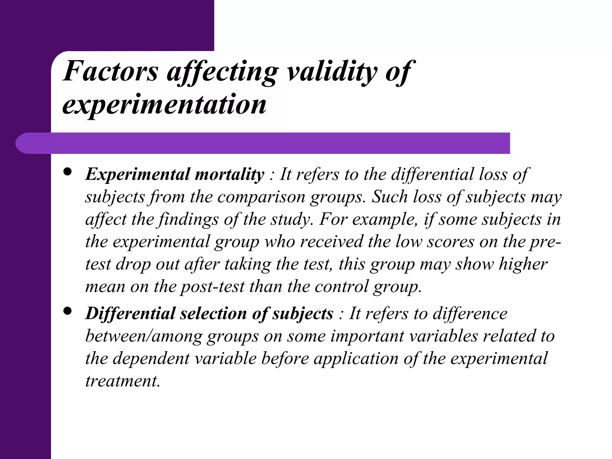 Factors affecting validity of
experimentation
 Experimental mortality : It refers to the differential loss of
subjects from the comparison groups. Such loss of subjects may
affect the findings of the study. For example, if some subjects in
the experimental group who received the low scores on the pre-
test drop out after taking the test, this group may show higher
mean on the post-test than the control group.
 Differential selection of subjects : It refers to difference
between/among groups on some important variables related to
the dependent variable before application of the experimental
treatment.
 