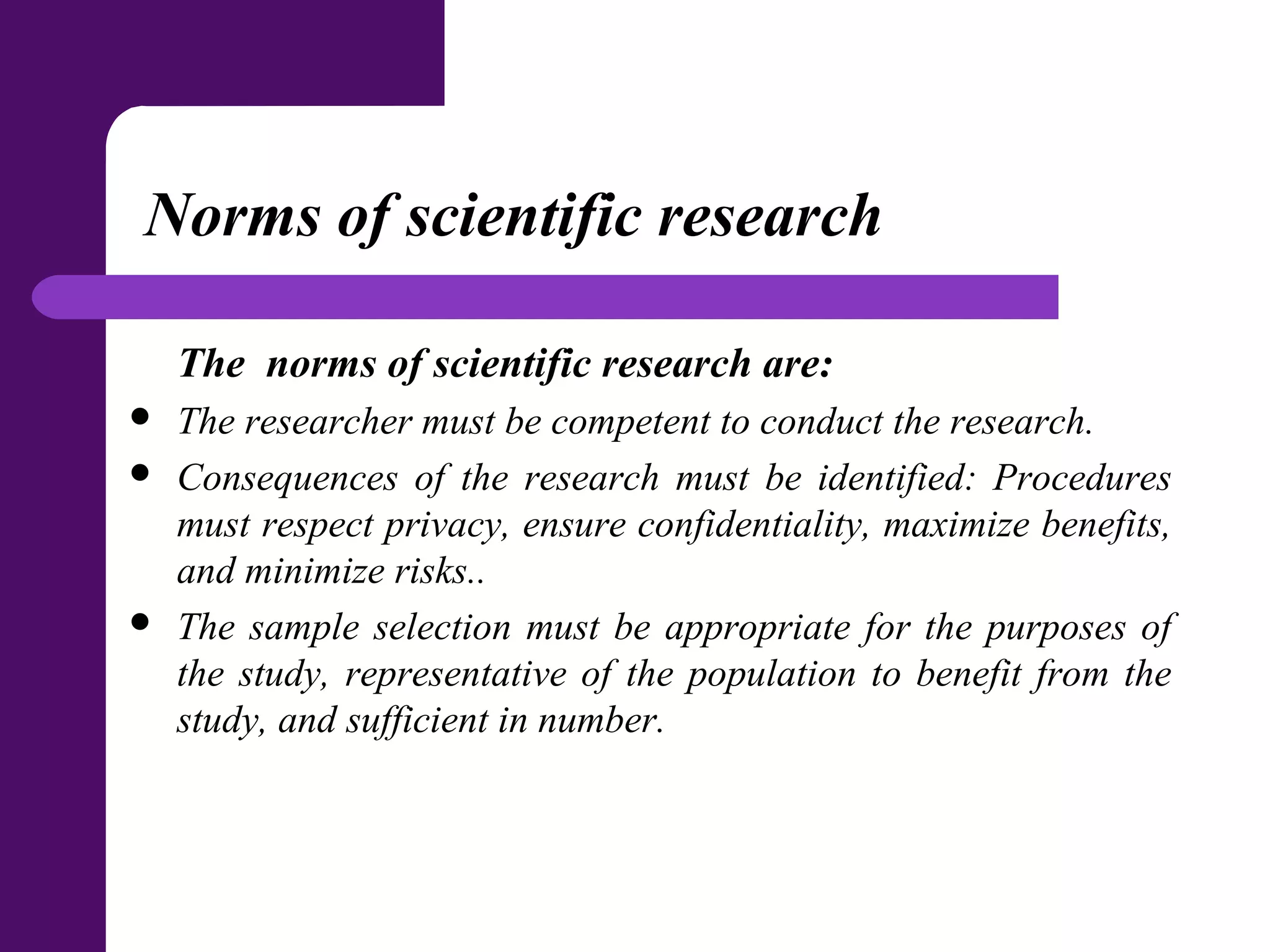 Norms of scientific research
The norms of scientific research are:
 The researcher must be competent to conduct the research.
 Consequences of the research must be identified: Procedures
must respect privacy, ensure confidentiality, maximize benefits,
and minimize risks..
 The sample selection must be appropriate for the purposes of
the study, representative of the population to benefit from the
study, and sufficient in number.
 