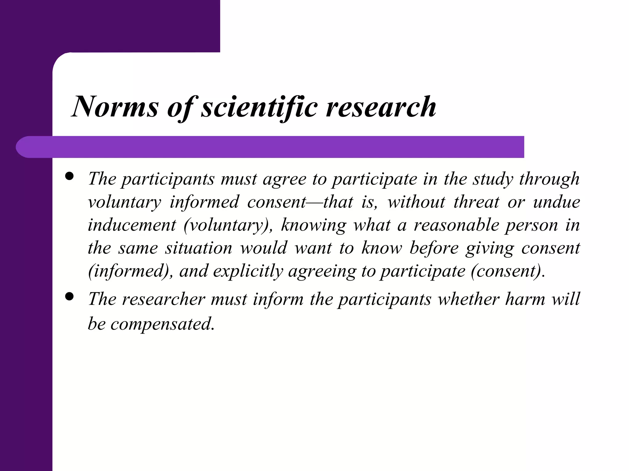 Norms of scientific research
 The participants must agree to participate in the study through
voluntary informed consent—that is, without threat or undue
inducement (voluntary), knowing what a reasonable person in
the same situation would want to know before giving consent
(informed), and explicitly agreeing to participate (consent).
 The researcher must inform the participants whether harm will
be compensated.
 