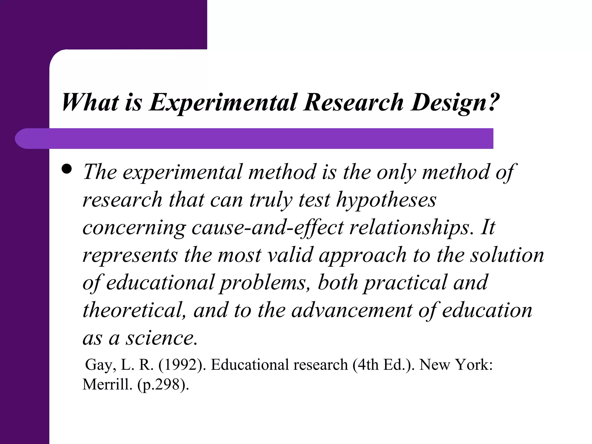 What is Experimental Research Design?
 The experimental method is the only method of
research that can truly test hypotheses
concerning cause-and-effect relationships. It
represents the most valid approach to the solution
of educational problems, both practical and
theoretical, and to the advancement of education
as a science.
Gay, L. R. (1992). Educational research (4th Ed.). New York:
Merrill. (p.298).
 