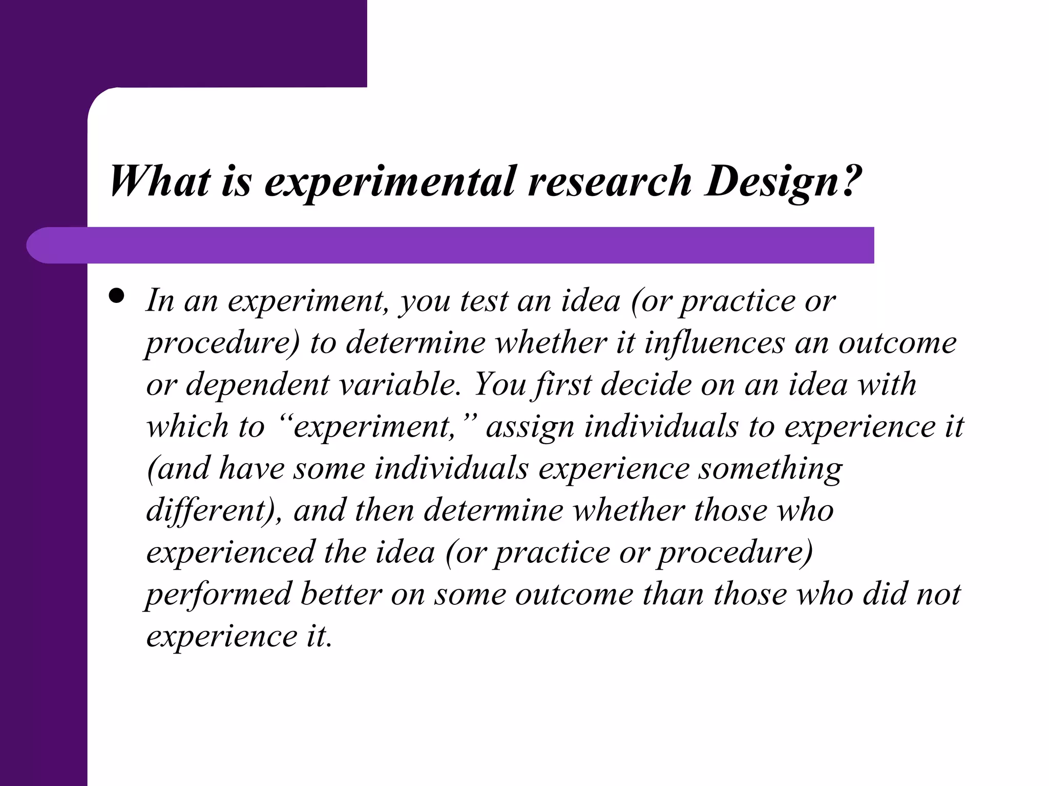 What is experimental research Design?
 In an experiment, you test an idea (or practice or
procedure) to determine whether it influences an outcome
or dependent variable. You first decide on an idea with
which to “experiment,” assign individuals to experience it
(and have some individuals experience something
different), and then determine whether those who
experienced the idea (or practice or procedure)
performed better on some outcome than those who did not
experience it.
 