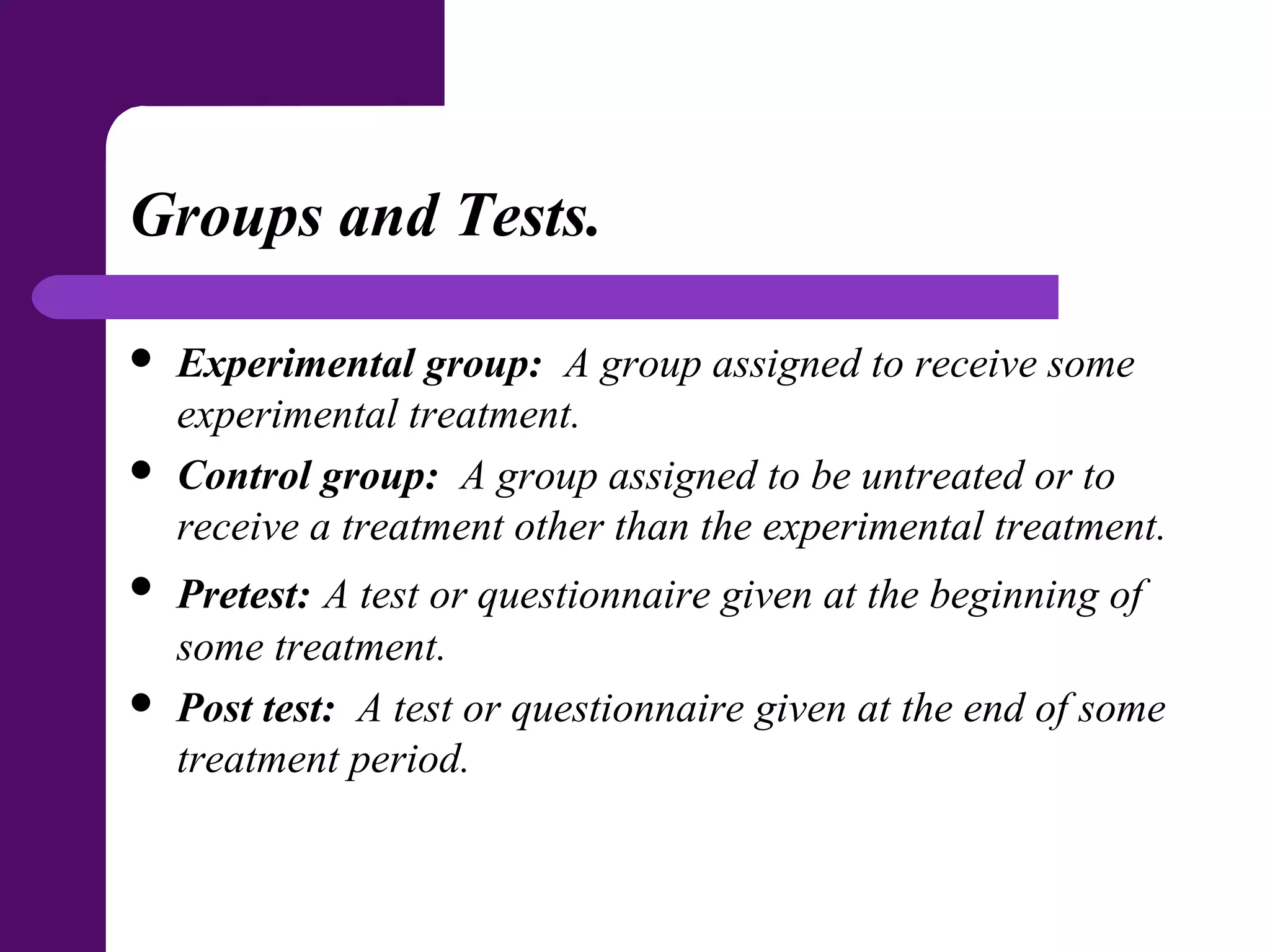 Groups and Tests.
 Experimental group: A group assigned to receive some
experimental treatment.
 Control group: A group assigned to be untreated or to
receive a treatment other than the experimental treatment.
 Pretest: A test or questionnaire given at the beginning of
some treatment.
 Post test: A test or questionnaire given at the end of some
treatment period.
 