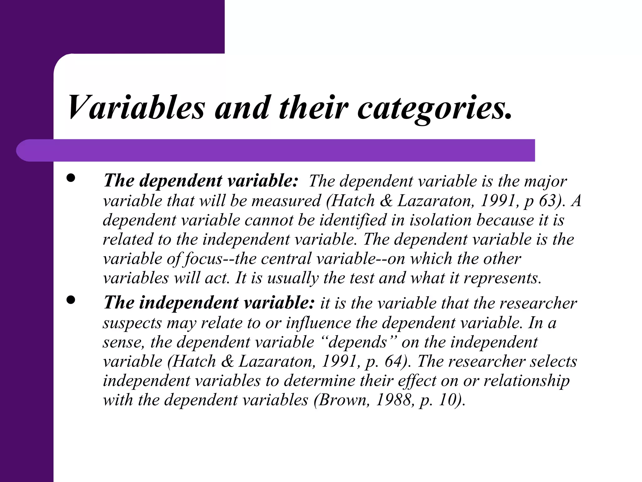 Variables and their categories.
 The dependent variable: The dependent variable is the major
variable that will be measured (Hatch & Lazaraton, 1991, p 63). A
dependent variable cannot be identified in isolation because it is
related to the independent variable. The dependent variable is the
variable of focus--the central variable--on which the other
variables will act. It is usually the test and what it represents.
 The independent variable: it is the variable that the researcher
suspects may relate to or influence the dependent variable. In a
sense, the dependent variable “depends” on the independent
variable (Hatch & Lazaraton, 1991, p. 64). The researcher selects
independent variables to determine their effect on or relationship
with the dependent variables (Brown, 1988, p. 10).
 