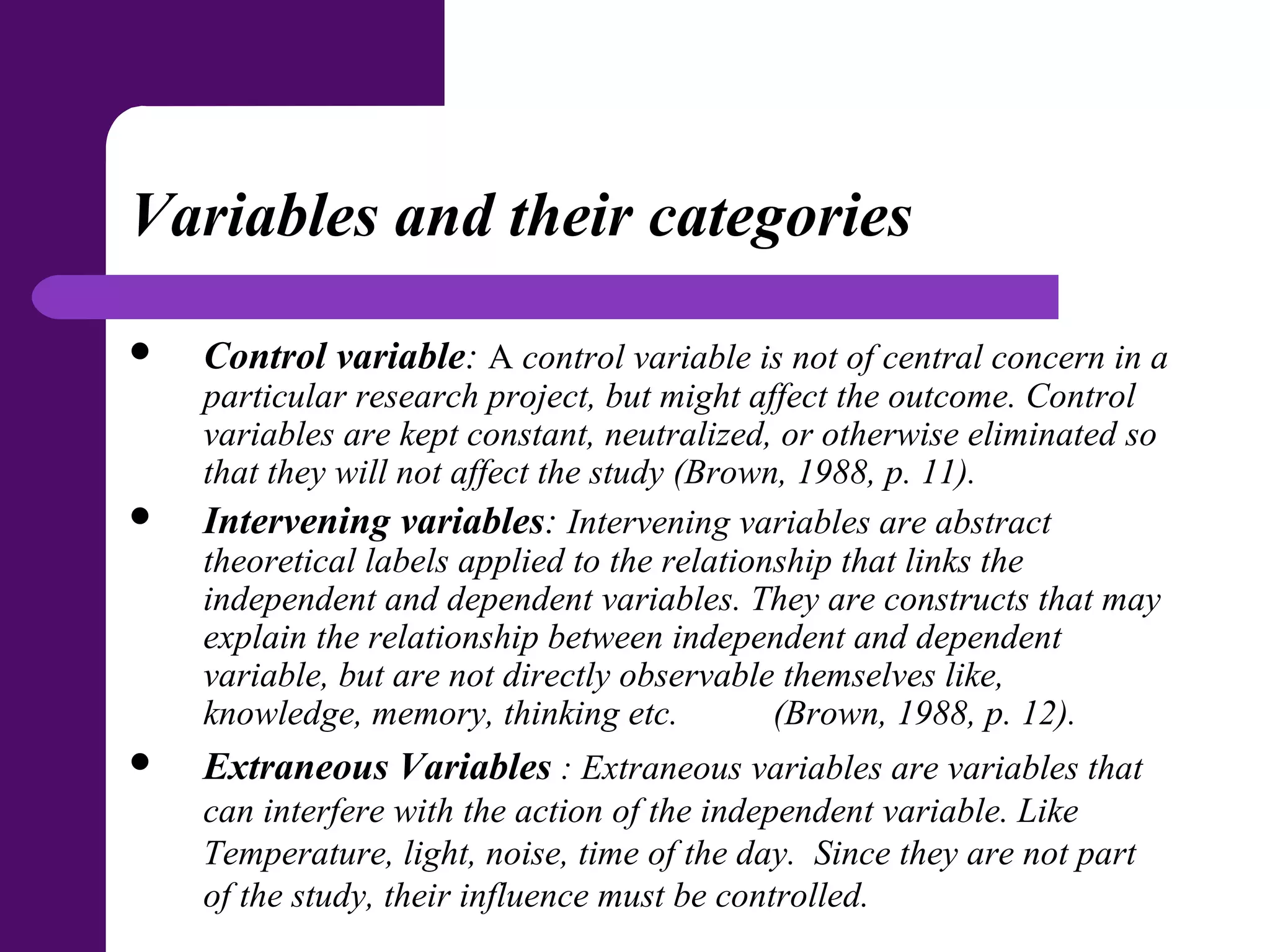 Variables and their categories
 Control variable: A control variable is not of central concern in a
particular research project, but might affect the outcome. Control
variables are kept constant, neutralized, or otherwise eliminated so
that they will not affect the study (Brown, 1988, p. 11).
 Intervening variables: Intervening variables are abstract
theoretical labels applied to the relationship that links the
independent and dependent variables. They are constructs that may
explain the relationship between independent and dependent
variable, but are not directly observable themselves like,
knowledge, memory, thinking etc. (Brown, 1988, p. 12).
 Extraneous Variables : Extraneous variables are variables that
can interfere with the action of the independent variable. Like
Temperature, light, noise, time of the day. Since they are not part
of the study, their influence must be controlled.
 