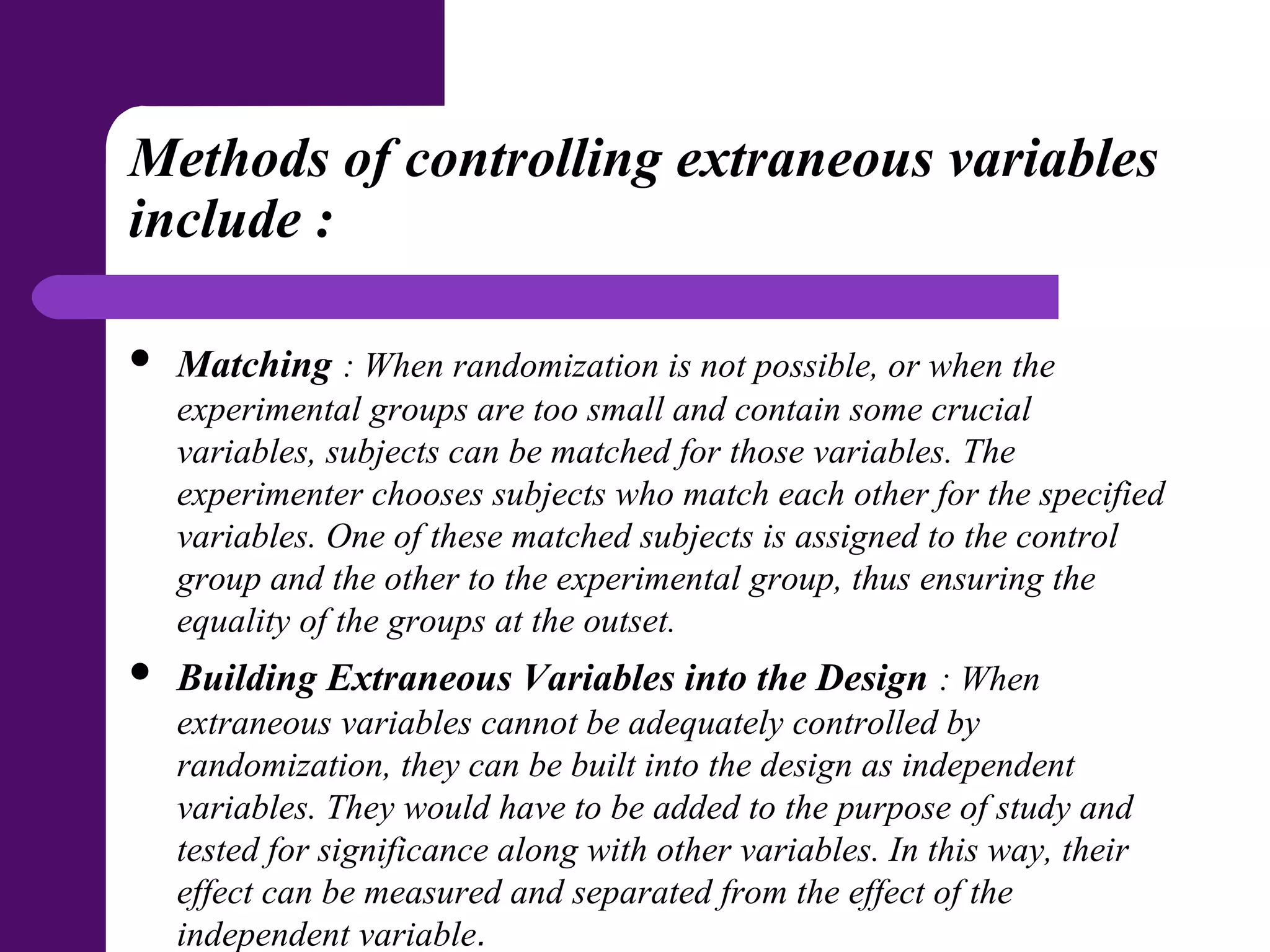 Methods of controlling extraneous variables
include :
 Matching : When randomization is not possible, or when the
experimental groups are too small and contain some crucial
variables, subjects can be matched for those variables. The
experimenter chooses subjects who match each other for the specified
variables. One of these matched subjects is assigned to the control
group and the other to the experimental group, thus ensuring the
equality of the groups at the outset.
 Building Extraneous Variables into the Design : When
extraneous variables cannot be adequately controlled by
randomization, they can be built into the design as independent
variables. They would have to be added to the purpose of study and
tested for significance along with other variables. In this way, their
effect can be measured and separated from the effect of the
independent variable.
 