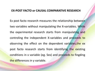 EX-POST FACTO or CAUSAL COMPARATIVE RESEARCH
Ex post facto research measures the relationship between
two variables without manipulating the X-variables. While
the experimental research starts from manipulating and
controling the independent X-variables and proceeds to
observing the effect on the dependent variables,the ex
post facto research starts from identifying the existing
conditions in x variable (eg. Sex) and proceeds to fingding
the differences in y variable.
 