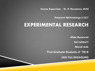 Course Supervisor : Dr. H. Nursamsu. M.Pd
Research Methodology in ELT
EXPERIMENTAL RESEARCH
Afida Munawati
Esti Lailatul F
Misroh Anik
Post Graduate Students of TBI B
IAIN TULUNGAGUNG
 