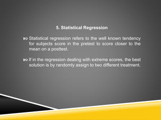 5. Statistical Regression
 Statistical regression refers to the well known tendency
for subjects score in the pretest to score closer to the
mean on a posttest.
 If in the regression dealing with extreme scores, the best
solution is by randomly assign to two different treatment.
 