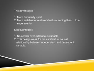 The advantages :
1. More frequently used
2. More suitable for real world natural setting than true
experimental
Disadvantages :
1. No control over extraneous variable
2. This design weak for the establish of causal
relationship between independent and dependent
variable.
 