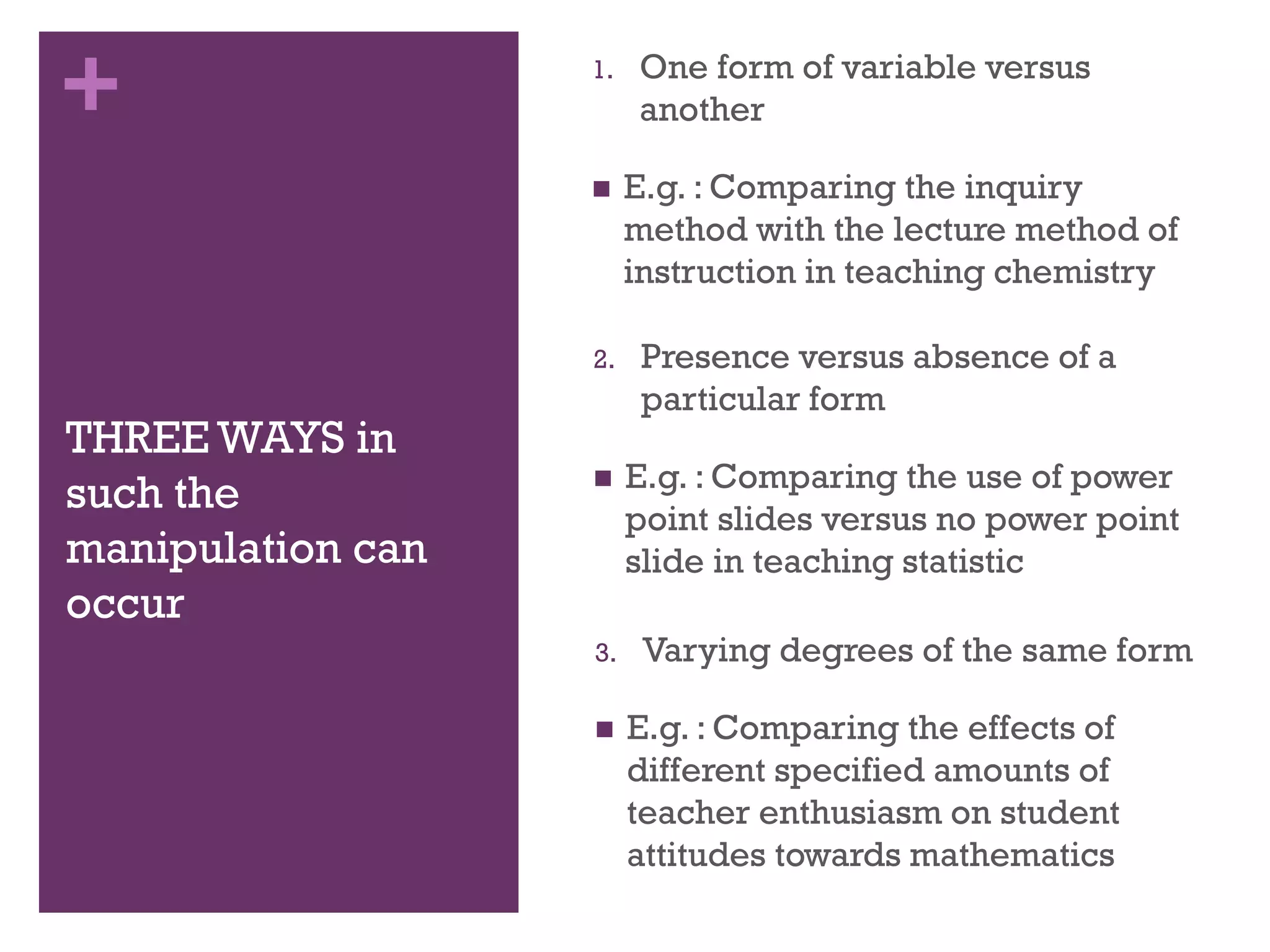 +
THREE WAYS in
such the
manipulation can
occur
1. One form of variable versus
another
 E.g. : Comparing the inquiry
method with the lecture method of
instruction in teaching chemistry
2. Presence versus absence of a
particular form
 E.g. : Comparing the use of power
point slides versus no power point
slide in teaching statistic
3. Varying degrees of the same form
 E.g. : Comparing the effects of
different specified amounts of
teacher enthusiasm on student
attitudes towards mathematics
 