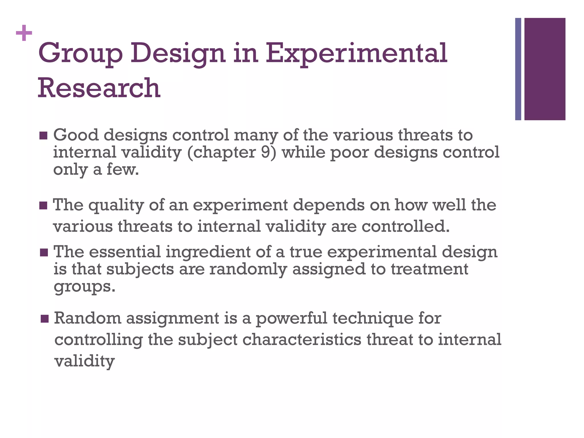 +
Group Design in Experimental
Research
 Good designs control many of the various threats to
internal validity (chapter 9) while poor designs control
only a few.
 The quality of an experiment depends on how well the
various threats to internal validity are controlled.
 The essential ingredient of a true experimental design
is that subjects are randomly assigned to treatment
groups.
 Random assignment is a powerful technique for
controlling the subject characteristics threat to internal
validity
 