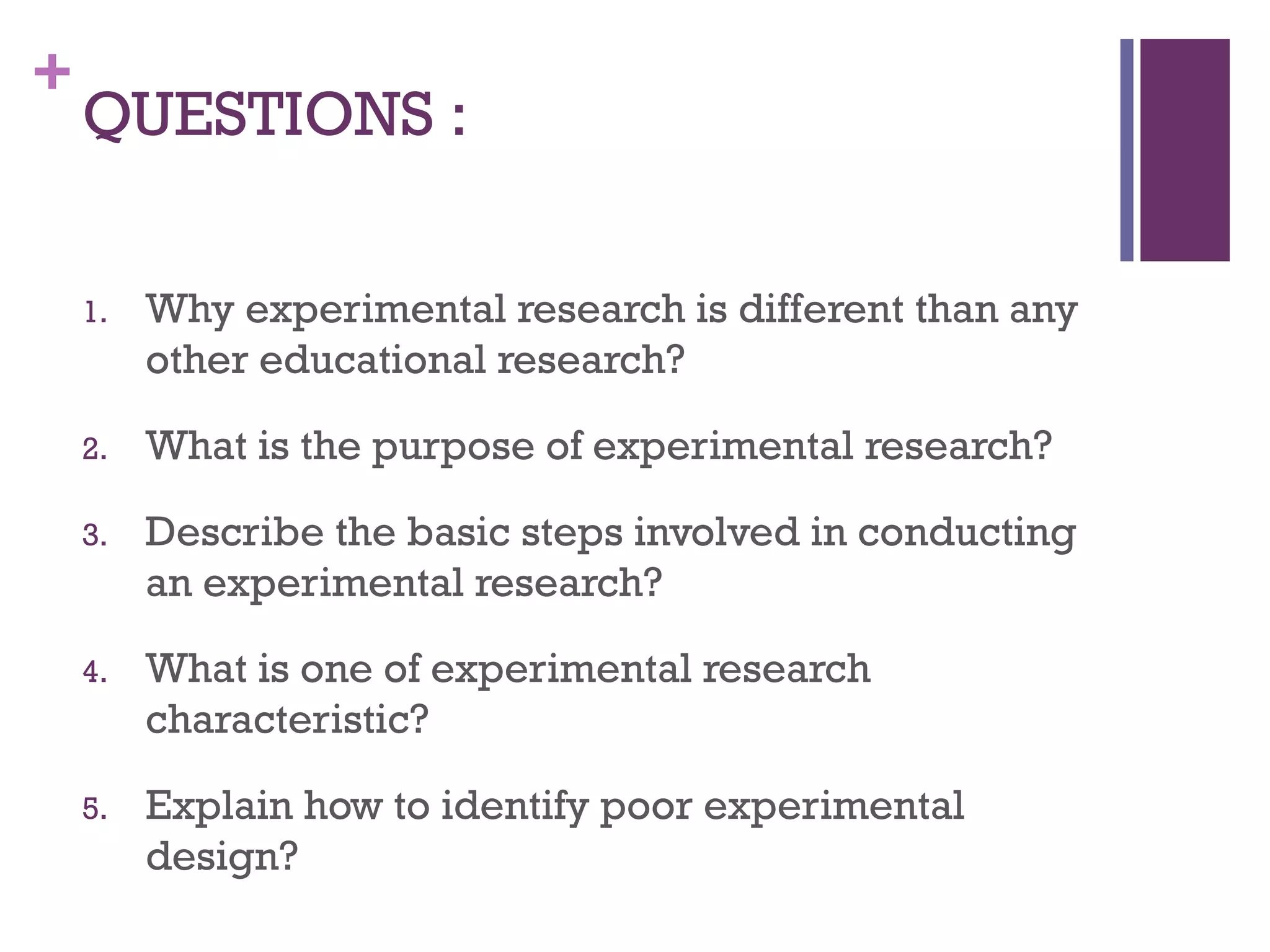 +
QUESTIONS :
1. Why experimental research is different than any
other educational research?
2. What is the purpose of experimental research?
3. Describe the basic steps involved in conducting
an experimental research?
4. What is one of experimental research
characteristic?
5. Explain how to identify poor experimental
design?
 
