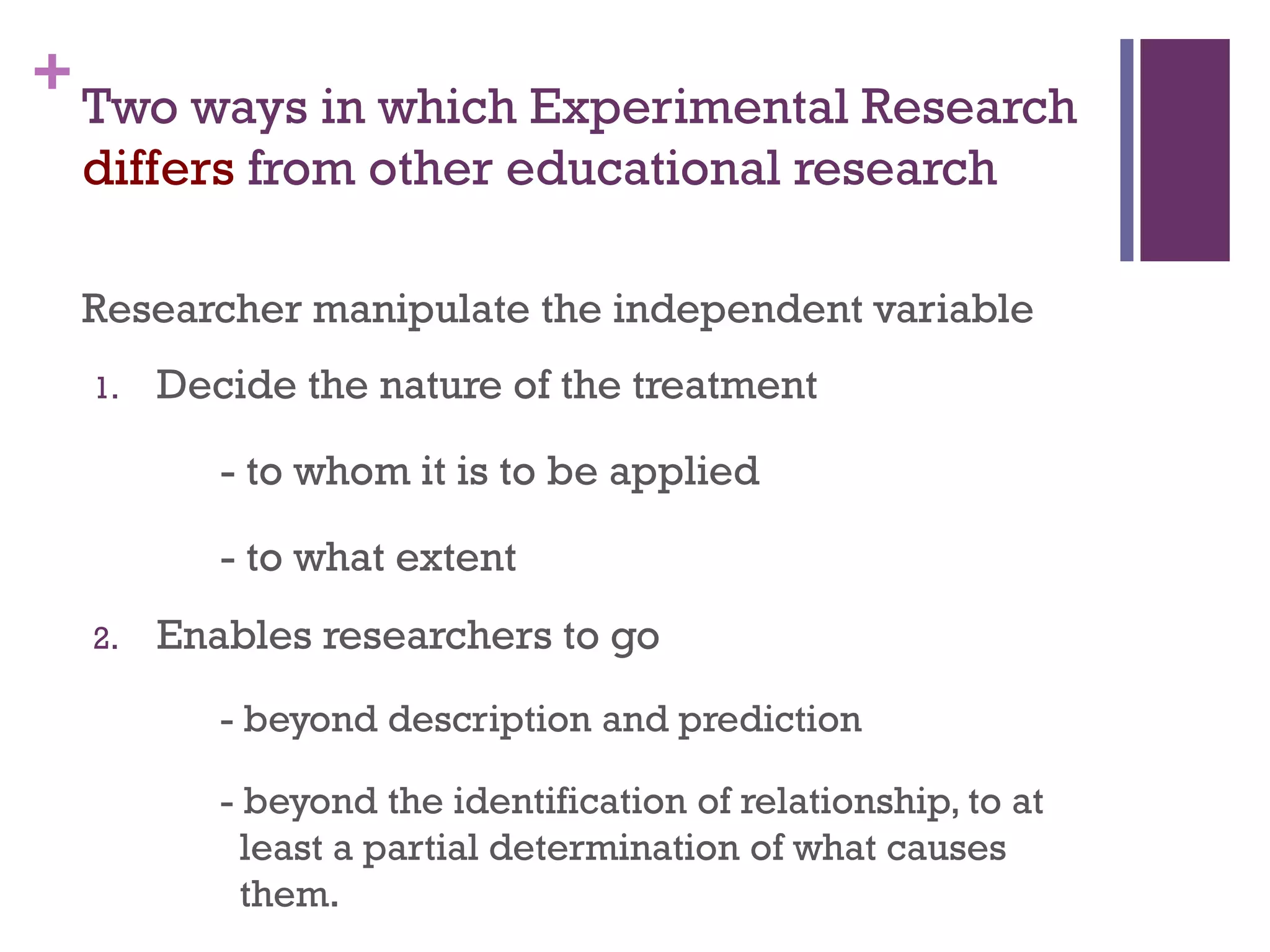 +Two ways in which Experimental Research
differs from other educational research
Researcher manipulate the independent variable
1. Decide the nature of the treatment
- to whom it is to be applied
- to what extent
2. Enables researchers to go
- beyond description and prediction
- beyond the identification of relationship, to at
least a partial determination of what causes
them.
 