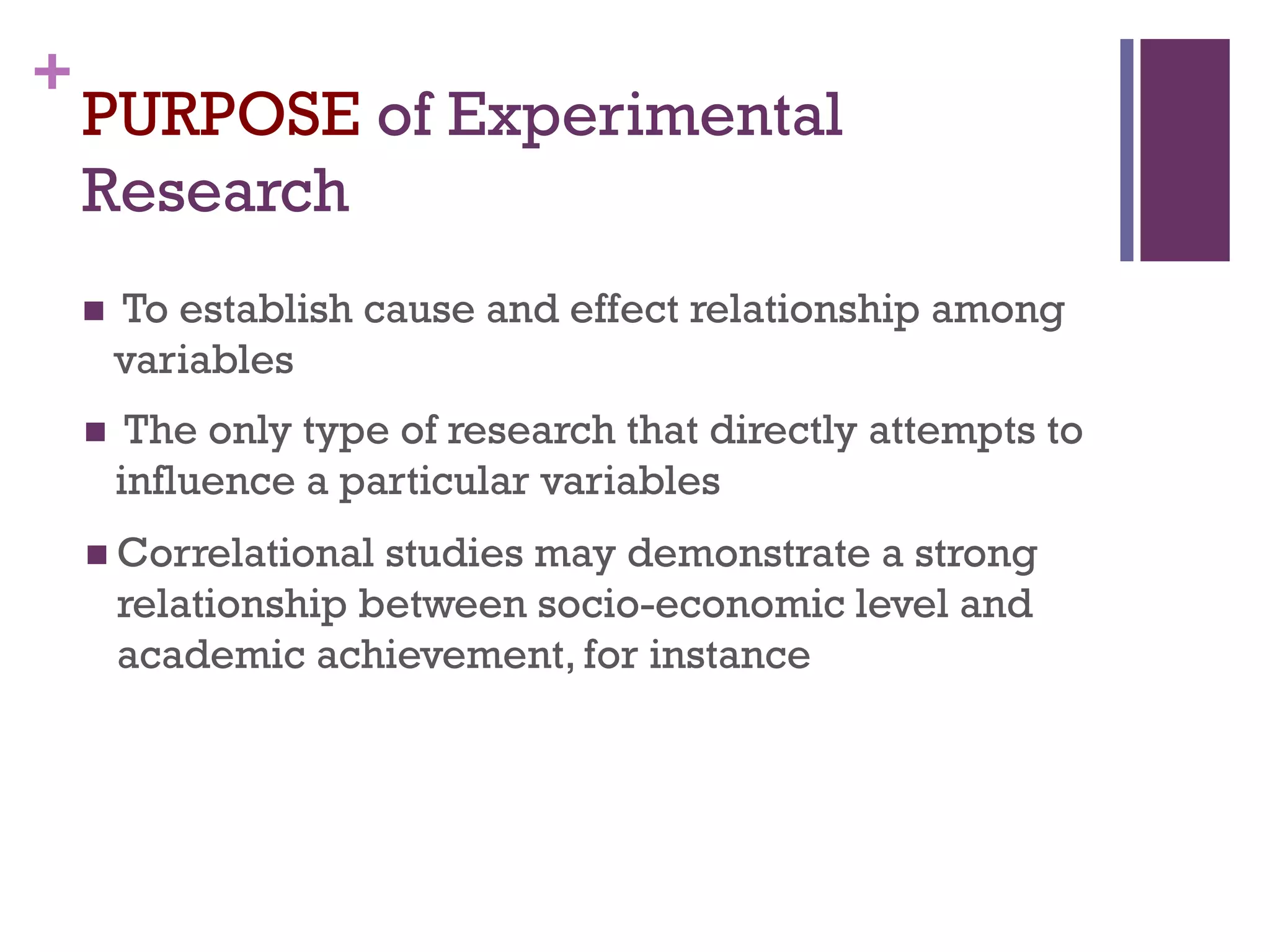 +
PURPOSE of Experimental
Research
 To establish cause and effect relationship among
variables
 The only type of research that directly attempts to
influence a particular variables
 Correlational studies may demonstrate a strong
relationship between socio-economic level and
academic achievement, for instance
 