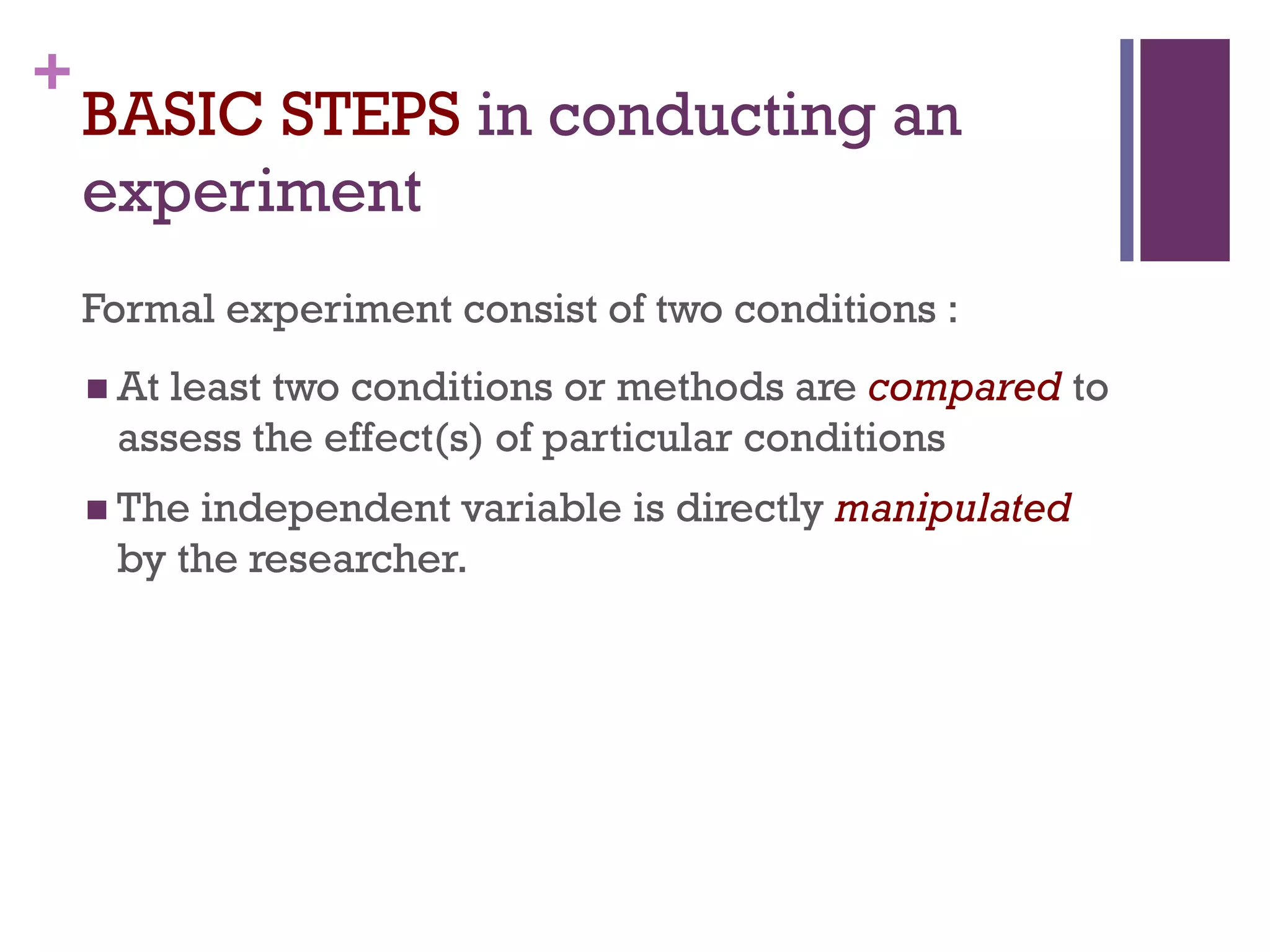 +
BASIC STEPS in conducting an
experiment
Formal experiment consist of two conditions :
 At least two conditions or methods are compared to
assess the effect(s) of particular conditions
 The independent variable is directly manipulated
by the researcher.
 
