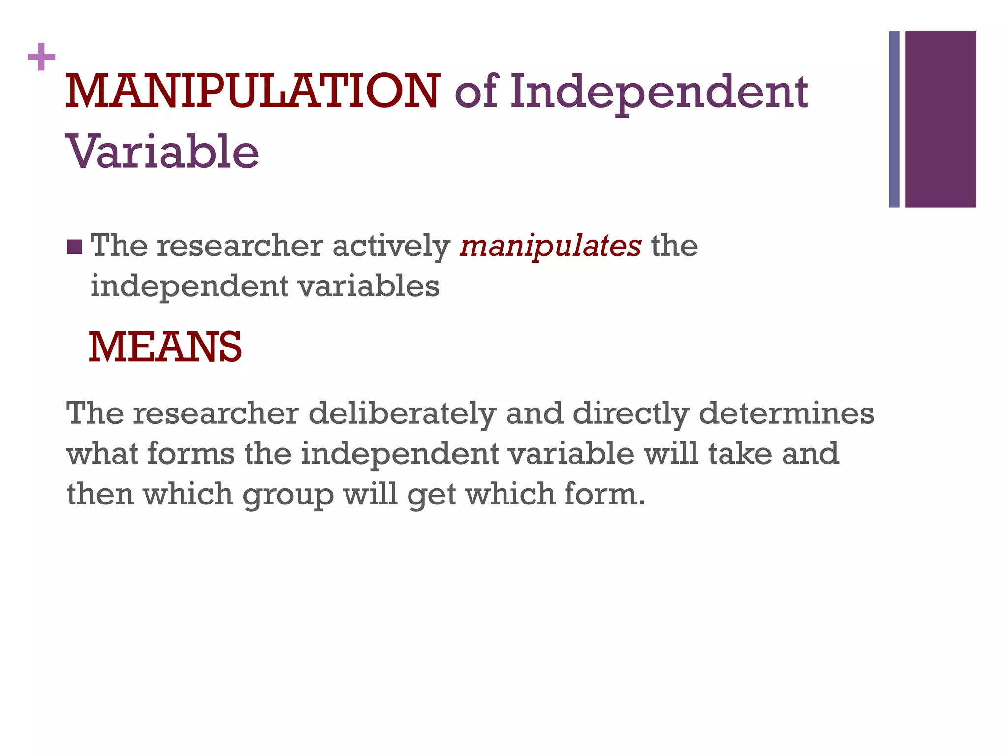 +
MANIPULATION of Independent
Variable
 The researcher actively manipulates the
independent variables
MEANS
The researcher deliberately and directly determines
what forms the independent variable will take and
then which group will get which form.
 
