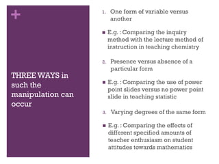 +
THREE WAYS in
such the
manipulation can
occur
1. One form of variable versus
another
 E.g. : Comparing the inquiry
method with the lecture method of
instruction in teaching chemistry
2. Presence versus absence of a
particular form
 E.g. : Comparing the use of power
point slides versus no power point
slide in teaching statistic
3. Varying degrees of the same form
 E.g. : Comparing the effects of
different specified amounts of
teacher enthusiasm on student
attitudes towards mathematics
 