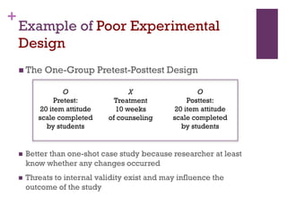+
Example of Poor Experimental
Design
 The One-Group Pretest-Posttest Design
X
Treatment
10 weeks
of counseling
O
Pretest:
20 item attitude
scale completed
by students
O
Posttest:
20 item attitude
scale completed
by students
 Better than one-shot case study because researcher at least
know whether any changes occurred
 Threats to internal validity exist and may influence the
outcome of the study
 