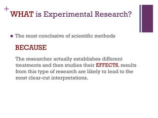 +
WHAT is Experimental Research?
 The most conclusive of scientific methods
BECAUSE
The researcher actually establishes different
treatments and then studies their EFFECTS, results
from this type of research are likely to lead to the
most clear-cut interpretations.
 