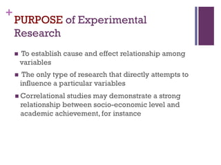 +
PURPOSE of Experimental
Research
 To establish cause and effect relationship among
variables
 The only type of research that directly attempts to
influence a particular variables
 Correlational studies may demonstrate a strong
relationship between socio-economic level and
academic achievement, for instance
 