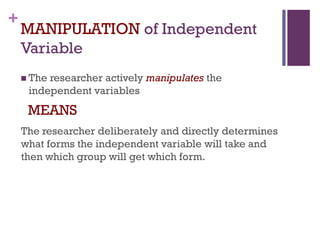 +
MANIPULATION of Independent
Variable
 The researcher actively manipulates the
independent variables
MEANS
The researcher deliberately and directly determines
what forms the independent variable will take and
then which group will get which form.
 