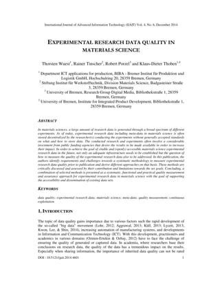 International Journal of Advanced Information Technology (IJAIT) Vol. 4, No. 6, December 2014
DOI : 10.5121/ijait.2014.4601 1
EXPERIMENTAL RESEARCH DATA QUALITY IN
MATERIALS SCIENCE
Thorsten Wuest1
, Rainer Tinscher2
, Robert Porzel3
and Klaus-Dieter Thoben1,4
1
Department ICT applications for production, BIBA - Bremer Institut für Produktion und
Logistik GmbH, Hochschulring 20, 28359 Bremen, Germany
2
Stiftung Institut für Werkstofftechnik, Division Materials Science, Badgasteiner Straße
3, 28359 Bremen, Germany
3
University of Bremen, Research Group Digital Media, Bibliothekstraße 1, 28359
Bremen, Germany
2
University of Bremen, Institute for Integrated Product Development, Bibliothekstraße 1,
28359 Bremen, Germany
ABSTRACT
In materials sciences, a large amount of research data is generated through a broad spectrum of different
experiments. As of today, experimental research data including meta-data in materials science is often
stored decentralized by the researcher(s) conducting the experiments without generally accepted standards
on what and how to store data. The conducted research and experiments often involve a considerable
investment from public funding agencies that desire the results to be made available in order to increase
their impact. In order to achieve the goal of citable and (openly) accessible materials science experimental
research data in the future, not only an adequate infrastructure needs to be established but the question of
how to measure the quality of the experimental research data also to be addressed. In this publication, the
authors identify requirements and challenges towards a systematic methodology to measure experimental
research data quality prior to publication and derive different approaches on that basis. These methods are
critically discussed and assessed by their contribution and limitations towards the set goals. Concluding, a
combination of selected methods is presented as a systematic, functional and practical quality measurement
and assurance approach for experimental research data in materials science with the goal of supporting
the accessibility and dissemination of existing data sets.
KEYWORDS
data quality; experimental research data; materials science; meta-data; quality measurement; continuous
exploitation
1. INTRODUCTION
The topic of data quality gains importance due to various factors such the rapid development of
the so-called “big data” movement (Lohr, 2012; Aggrawal, 2013; Küll, 2013; Lycett, 2013;
Kwon, Lee, & Shin, 2014), increasing automation of manufacturing systems, and developments
in Information and Communication Technology (ICT). With this development, practitioners and
academics in various domains (Ozmen-Ertekin & Ozbay, 2012) have to face the challenge of
ensuring the quality of generated or captured data. In academia, where researchers base their
conclusions on research data, the quality of the data has a tremendous impact on the results.
Especially when sharing information, the importance of inherited data quality can not be rated
 