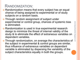 RANDOMIZATION:
 Randomization means that every subject has an equal
chance of being assigned to experimental or of study
...
