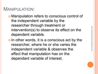 MANIPULATION:
 Manipulation refers to conscious control of
the independent variable by the
researcher through treatment o...