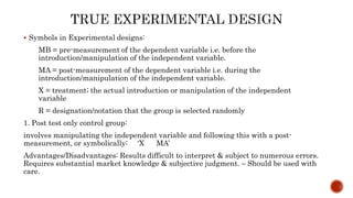  Symbols in Experimental designs:
MB = pre-measurement of the dependent variable i.e. before the
introduction/manipulation of the independent variable.
MA = post-measurement of the dependent variable i.e. during the
introduction/manipulation of the independent variable.
X = treatment; the actual introduction or manipulation of the independent
variable
R = designation/notation that the group is selected randomly
1. Post test only control group:
involves manipulating the independent variable and following this with a post-
measurement, or symbolically: ‘X MA’
Advantages/Disadvantages: Results difficult to interpret & subject to numerous errors.
Requires substantial market knowledge & subjective judgment. – Should be used with
care.
 