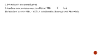 2. Pre test-post test control group:
It involves a pre-measurement in addition: ‘MB X MA’
The result of interest: (MA – MB) i.e. considerable advantage over After-Only.
 
