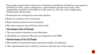  The design requires that extraneous or blocking variables be divided in to an equal no.
of blocks or levels, such as drugstores, supermarkets and discount stores. The
independent variables be divided in to the same no. of levels, such as high price,
medium price & low price.
1.Treatments are arranged in rows and columns
2.Each row contains every treatment.
3.Each column contains every treatment.
4.The most common sizes of LS are 5x5 to 8x8
 Advantages of the LS Design
1. You can control variation in two directions.
2. Hopefully you increase efficiency as compared to the RBD.
 Disadvantages of the LS Design:
1.The number of treatments must equal the number of replicates.
2. The experimental error is likely to increase with the size of the square.
 