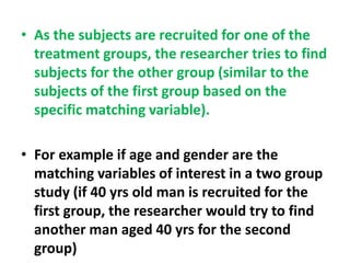 • As the subjects are recruited for one of the
treatment groups, the researcher tries to find
subjects for the other group (similar to the
subjects of the first group based on the
specific matching variable).
• For example if age and gender are the
matching variables of interest in a two group
study (if 40 yrs old man is recruited for the
first group, the researcher would try to find
another man aged 40 yrs for the second
group)
 