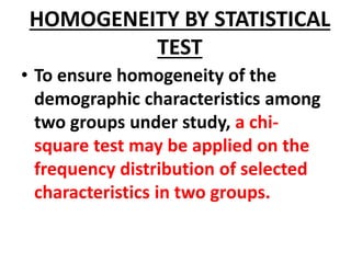 HOMOGENEITY BY STATISTICAL
TEST
• To ensure homogeneity of the
demographic characteristics among
two groups under study, a chi-
square test may be applied on the
frequency distribution of selected
characteristics in two groups.
 